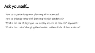 Ask yourself...
How to organize long-term planning with cadences?
How to organize long-term planning without candences?
What is the risk of staying at „we deploy ate end of cadence” approach?
What is the cost of changing the direction in the middle of the candence?
 