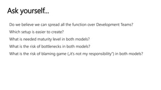 Ask yourself...
Do we believe we can spread all the function over Development Teams?
Which setup is easier to create?
What is needed maturity level in both models?
What is the risk of bottlenecks in both models?
What is the risk of blaming game („it’s not my responsibility”) in both models?
 