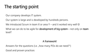 The starting point
Our company develops IT system.
Our system is large and is developed by hundreds persons.
We introduced Scrum in team X or area Y – and it worked very well 
What we can do to be agile for development of big system – not only on team
level?
A framework!
Answers for the questions (i.e. „how many POs do we need?”)
Good and proven practices
 
