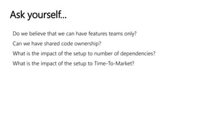 Ask yourself...
Do we believe that we can have features teams only?
Can we have shared code ownership?
What is the impact of the setup to number of dependencies?
What is the impact of the setup to Time-To-Market?
 