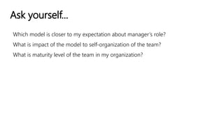 Ask yourself...
Which model is closer to my expectation about manager’s role?
What is impact of the model to self-organization of the team?
What is maturity level of the team in my organization?
 