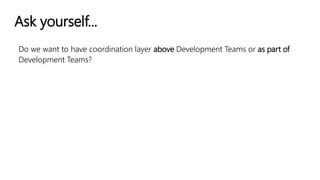 Ask yourself...
Do we want to have coordination layer above Development Teams or as part of
Development Teams?
 