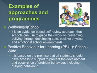  Wellbeing@School
› it is an evidence-based self-review approach that
schools can use to guide their work on preventing
bullying through developing safe, positive physical
and emotional school environments
 Positive Behaviour for Learning (PB4L): School-
Wide
› It is based on the premise that all students should
have access to support to prevent the development
and occurrence of problem behaviour, including
bullying behaviour.
 