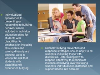  Individualized
approaches to
preventing or
responding to bullying
behavior can be
included in individual
education plans for
students with
disabilities. An
emphasis on including
all students and
valuing diversity are
powerful ways to
lessen the risk that
students with
disabilities will
experience bullying. .
 Schools’ bullying prevention and
response strategies should apply to all
students, including those with
disabilities. Determining how to
respond effectively to a particular
instance of bullying involves taking
students’ individual circumstances and
support needs into account.
 