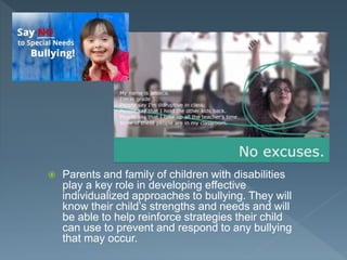  Parents and family of children with disabilities
play a key role in developing effective
individualized approaches to bullying. They will
know their child’s strengths and needs and will
be able to help reinforce strategies their child
can use to prevent and respond to any bullying
that may occur.
 
