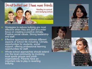  Strategies to reduce bullying are most
effective when they are part of a wider
focus on creating a positive climate.
Positive social values. Strong leadership
and staff.
 Effective approaches address different
aspects of school life including: Climate,
opportunities for students, social
support, offering professional learning
opportunities for staff.
 Whole-school approaches should extend
into the local community by involving
local sports groups and youth
organizations. Parents have an
important role to play in reverting
bullying.
 