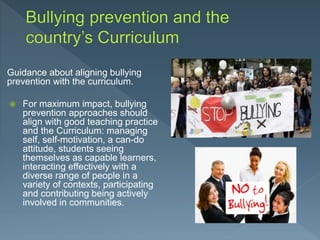 Guidance about aligning bullying
prevention with the curriculum.
 For maximum impact, bullying
prevention approaches should
align with good teaching practice
and the Curriculum: managing
self, self-motivation, a can-do
attitude, students seeing
themselves as capable learners,
interacting effectively with a
diverse range of people in a
variety of contexts, participating
and contributing being actively
involved in communities.
 