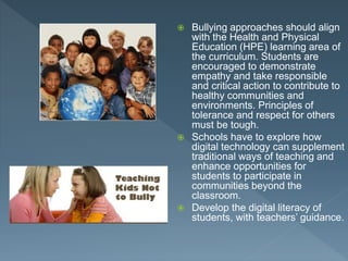  Bullying approaches should align
with the Health and Physical
Education (HPE) learning area of
the curriculum. Students are
encouraged to demonstrate
empathy and take responsible
and critical action to contribute to
healthy communities and
environments. Principles of
tolerance and respect for others
must be tough.
 Schools have to explore how
digital technology can supplement
traditional ways of teaching and
enhance opportunities for
students to participate in
communities beyond the
classroom.
 Develop the digital literacy of
students, with teachers’ guidance.
 