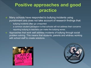  Many schools have responded to bullying incidents using
punishment and does not take account of research findings that:
› bullying incidents often go unreported
› a common student perception is that schools will not address their concerns
› reporting bullying to teachers can make the bullying worse.
 Approaches that work well address incidents of bullying through social
problem solving. This means that students, parents and whānau working
with school staff to create solutions.
 