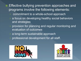  Effective bullying prevention approaches and
programs involve the following elements:
› commitment to a whole-school approach
› a focus on developing healthy social behaviors
and strategies
› provision for planning and regular monitoring and
evaluation of outcomes
› a long-term sustainable approach
› professional development for all staff.
 