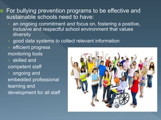  For bullying prevention programs to be effective and
sustainable schools need to have:
› an ongoing commitment and focus on, fostering a positive,
inclusive and respectful school environment that values
diversity
› good data systems to collect relevant information
› efficient progress
monitoring tools
› skilled and
competent staff
› ongoing and
embedded professional
learning and
development for all staff
 