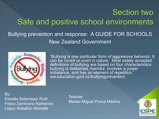 Bullying prevention and response: A GUIDE FOR SCHOOLS
New Zealand Government
By:
Estrella Sotomayor Ruth
Feijoo Zambrano Katherine
López Robalino Michelle
Teacher:
Master Miguel Ponce Medina
“Bullying is one particular form of aggressive behavior. It
can be covert or overt in nature. Most widely accepted
definitions of bullying are based on four characteristics:
bullying is deliberate, harmful, involves a power
imbalance, and has an element of repetition.”
ww.education.govt.nz/bullyingprevention
 