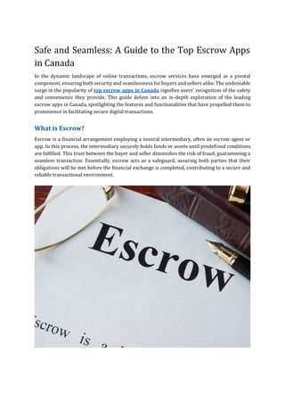 Safe and Seamless: A Guide to the Top Escrow Apps
in Canada
In the dynamic landscape of online transactions, escrow services have emerged as a pivotal
component, ensuring both security and seamlessness for buyers and sellers alike. The undeniable
surge in the popularity of top escrow apps in Canada signifies users' recognition of the safety
and convenience they provide. This guide delves into an in-depth exploration of the leading
escrow apps in Canada, spotlighting the features and functionalities that have propelled them to
prominence in facilitating secure digital transactions.
What is Escrow?
Escrow is a financial arrangement employing a neutral intermediary, often an escrow agent or
app. In this process, the intermediary securely holds funds or assets until predefined conditions
are fulfilled. This trust between the buyer and seller diminishes the risk of fraud, guaranteeing a
seamless transaction. Essentially, escrow acts as a safeguard, assuring both parties that their
obligations will be met before the financial exchange is completed, contributing to a secure and
reliable transactional environment.
 