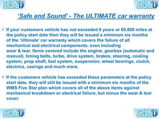 ‘Safe and Sound’ - The ULTIMATE car warranty

 If your customers vehicle has not exceeded 6 years or 60,000 miles at
  the policy start date then they will be issued a minimum six months
  of the ‘Ultimate’ car warranty which covers the failure of all
  mechanical and electrical components, even including
  wear & tear. Items covered include the engine, gearbox (automatic and
  manual), timing belts, turbo, drive system, brakes, steering, cooling
  system, prop shaft, fuel system, suspension, wheel bearings, clutch,
  electrics, casings and much more.

 If the customers vehicle has exceeded these parameters at the policy
  start date, they will still be issued with a minimum six months of the
  WMS Five Star plan which covers all of the above items against
  mechanical breakdown or electrical failure, but minus the wear & tear
  cover.
 