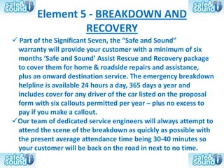 Element 5 - BREAKDOWN AND
                 RECOVERY
 Part of the Significant Seven, the “Safe and Sound”
 warranty will provide your customer with a minimum of six
 months ‘Safe and Sound’ Assist Rescue and Recovery package
 to cover them for home & roadside repairs and assistance,
 plus an onward destination service. The emergency breakdown
 helpline is available 24 hours a day, 365 days a year and
 includes cover for any driver of the car listed on the proposal
 form with six callouts permitted per year – plus no excess to
 pay if you make a callout.
Our team of dedicated service engineers will always attempt to
 attend the scene of the breakdown as quickly as possible with
 the present average attendance time being 30-40 minutes so
 your customer will be back on the road in next to no time.
 