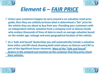 Element 6 – FAIR PRICE
 Unless your customers happen to carry around a car valuation retail price
  guide, then they are unlikely to know what is determined a ‘fair’ price for
  the vehicle they are about to buy from you. Providing your customers with
  an independent vehicle valuation from a company such as Glasses Guide
  who analyse thousands of lines of data to reach an average valuation based
  on the model, age, mileage and even geographical location of the vehicle.

 As a ‘Safe and Sound’ dealerships you will automatically include a valuation
 from either and HPI check showing both retail values on Glasses and CAP as
 part of the Significant Seven elements. Most of the “Safe and Sound”
 dealers in the network just mention to the customer that they price check
 their vehicles.
 