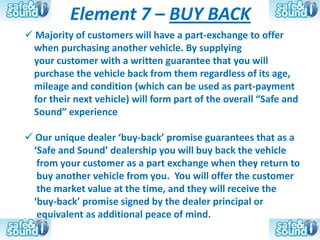 Element 7 – BUY BACK
 Majority of customers will have a part-exchange to offer
 when purchasing another vehicle. By supplying
 your customer with a written guarantee that you will
 purchase the vehicle back from them regardless of its age,
 mileage and condition (which can be used as part-payment
 for their next vehicle) will form part of the overall “Safe and
 Sound” experience

 Our unique dealer ‘buy-back’ promise guarantees that as a
 ‘Safe and Sound’ dealership you will buy back the vehicle
  from your customer as a part exchange when they return to
  buy another vehicle from you. You will offer the customer
  the market value at the time, and they will receive the
 ‘buy-back’ promise signed by the dealer principal or
  equivalent as additional peace of mind.
 