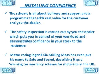INSTALLING CONFIDENCE
 The scheme is all about delivery and support and a
  programme that adds real value for the customer
  and you the dealer.

 The safety inspection is carried out by you the dealer
  which puts you in control of your workload and
  demonstrates confidence in your stock to the
  customer.

 Motor racing legend Sir. Stirling Moss has even put
   his name to Safe and Sound, describing it as a
  ‘winning car warranty scheme for motorists in the UK.
 