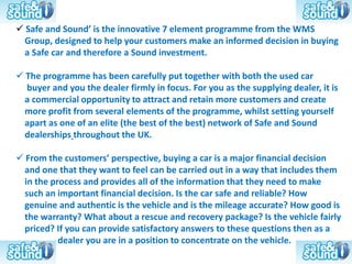  Safe and Sound’ is the innovative 7 element programme from the WMS
 Group, designed to help your customers make an informed decision in buying
 a Safe car and therefore a Sound investment.

 The programme has been carefully put together with both the used car
  buyer and you the dealer firmly in focus. For you as the supplying dealer, it is
 a commercial opportunity to attract and retain more customers and create
 more profit from several elements of the programme, whilst setting yourself
 apart as one of an elite (the best of the best) network of Safe and Sound
 dealerships throughout the UK.

 From the customers’ perspective, buying a car is a major financial decision
 and one that they want to feel can be carried out in a way that includes them
 in the process and provides all of the information that they need to make
 such an important financial decision. Is the car safe and reliable? How
 genuine and authentic is the vehicle and is the mileage accurate? How good is
 the warranty? What about a rescue and recovery package? Is the vehicle fairly
 priced? If you can provide satisfactory answers to these questions then as a
          dealer you are in a position to concentrate on the vehicle.
 