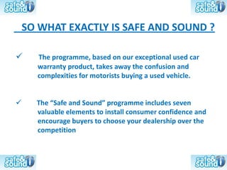 SO WHAT EXACTLY IS SAFE AND SOUND ?

     The programme, based on our exceptional used car
      warranty product, takes away the confusion and
      complexities for motorists buying a used vehicle.


     The “Safe and Sound” programme includes seven
      valuable elements to install consumer confidence and
      encourage buyers to choose your dealership over the
      competition
 