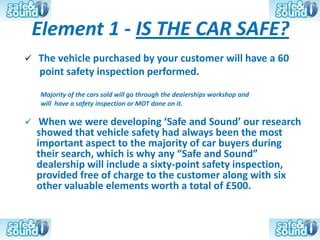 Element 1 - IS THE CAR SAFE?
   The vehicle purchased by your customer will have a 60
    point safety inspection performed.
    Majority of the cars sold will go through the dealerships workshop and
    will have a safety inspection or MOT done on it.

    When we were developing ‘Safe and Sound’ our research
    showed that vehicle safety had always been the most
    important aspect to the majority of car buyers during
    their search, which is why any “Safe and Sound”
    dealership will include a sixty-point safety inspection,
    provided free of charge to the customer along with six
    other valuable elements worth a total of £500.
 