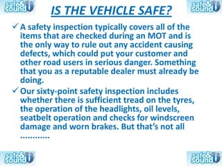IS THE VEHICLE SAFE?
 A safety inspection typically covers all of the
  items that are checked during an MOT and is
  the only way to rule out any accident causing
  defects, which could put your customer and
  other road users in serious danger. Something
  that you as a reputable dealer must already be
  doing.
 Our sixty-point safety inspection includes
  whether there is sufficient tread on the tyres,
  the operation of the headlights, oil levels,
  seatbelt operation and checks for windscreen
  damage and worn brakes. But that’s not all
  ............
 
