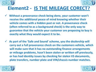 Element2 - IS THE MILEAGE CORECT?
 Without a provenance check being done, your customer won’t
  receive the additional peace of mind knowing whether their
  vehicle comes with a hidden past or not. A provenance check
  (often referred to as a background check) is the only way to
  guarantee that the vehicle your customer are proposing to buy is
  exactly what they would expect it to be.

 As part of the ‘Safe and Sound’ scheme, you the dealership will
  carry out a full provenance check on the customers vehicle, which
  will make sure that it has no outstanding finance arrangements
  or mileage problems, hasn’t been stolen or written off previously,
  or has had identity issues by checking for stolen V5 documents,
  plate transfers, number plate and VIN/chassis number matches.
 