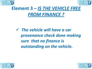 Element 3 – IS THE VEHICLE FREE
      FROM FINANCE ?

  The vehicle will have a car
   provenance check done making
   sure that no finance is
   outstanding on the vehicle.
 