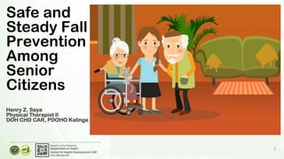 Department of Health
Center for Health Development-CAR
caro.doh.gov.ph
Republic of the Philippines
1
Safe and
Steady Fall
Prevention
Among
Senior
Citizens
Henry Z. Saya
Physical Therapist II
DOH CHD CAR, PDOHO Kalinga
 
