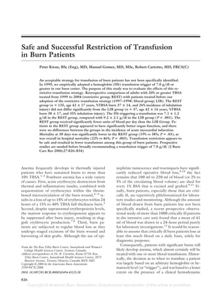 Safe and Successful Restriction of Transfusion
in Burn Patients
             Peter Kwan, BSc (Eng), MD, Manuel Gomez, MD, MSc, Robert Cartotto, MD, FRCS(C)


             An acceptable strategy for transfusion of burn patients has not been specifically identified.
             In 1999, we empirically adopted a hemoglobin (Hb) transfusion trigger of 7.0 g/dl or
             greater in our burn center. The purpose of this study was to evaluate the effects of this re-
             strictive transfusion strategy. Retrospective comparison of adults with 20% or greater TBSA
             treated from 1999 to 2004 (restrictive group; REST) with patients treated before our
             adoption of the restrictive transfusion strategy (1997–1998: liberal group; LIB). The REST
             group (n 135, age 42 17 years, %TBSA burn 37 14, and 26% incidence of inhalation
             injury) did not differ significantly from the LIB group (n 37, age 42 16 years, %TBSA
             burn 38 17, and 35% inhalation injury). The Hb triggering a transfusion was 7.1 1.2
             g/dl in the REST group, compared with 9.2 2.1 g/dl in the LIB group (P < .001). The
             REST group received significantly fewer units of blood per day than the LIB Group. Pa-
             tients in the REST group appeared to have significantly better organ function, and there
             were no differences between the groups in the incidence of acute myocardial infarction.
             Mortality at 30 days was significantly lower in the REST group (19% vs 38%; P .03), as
             was overall in-hospital mortality (22% vs 46%; P .003). Transfusion restriction appears to
             be safe and resulted in fewer transfusions among this group of burn patients. Prospective
             studies are needed before broadly recommending a transfusion trigger of 7.0 g/dl. (J Burn
             Care Res 2006;27:826–834)




Anemia frequently develops in thermally injured                 nephrine tumescence and tourniquets have signifi-
patients who have sustained burns to more than                  cantly reduced operative blood loss,9,10 the fact
10% TBSA.1–3 Postburn anemia has a wide variety                 remains that 100 ml to 250 ml of blood (or 2% to
of causes. First, acute erythrocyte destruction from            5% of the circulating blood volume) are shed for
thermal and inflammatory insults, combined with                 every 1% BSA that is excised and grafted.9,11 Fi-
sequestration of erythrocytes within the throm-                 nally, burn patients, especially those that are criti-
bosed microcirculation of the burn wound,4 – 6 re-              cally ill, are repetitively phlebotomized for labora-
sults in a loss of up to 18% of erythrocytes within 24          tory studies and monitoring. Although the amount
hours of a 15% to 40% TBSA full-thickness burn.2                of blood drawn from burn patients has not been
Second, despite supranormal erythropoietin levels,              specifically studied, a recent prospective observa-
the marrow response to erythropoietin appears to                tional study of more than 1000 critically ill patients
be suppressed after burn injury, resulting in slug-             in the intensive care unit found that a mean of 41
gish erythrocyte production.7,8 Third, burn pa-                 ml of blood was drawn in a 24-hour period purely
tients are subjected to regular blood loss as they              for laboratory investigations.12 It would be reason-
undergo staged excisions of the burn wound and                  able to assume that critically ill burn patients lose at
harvesting of skin grafts. Although the use of epi-             least this much blood on a daily basis, solely for
                                                                diagnostic purposes.
                                                                   Consequently, patients with significant burns will
From the The Ross Tilley Burn Centre, Sunnybrook and Women’s
  College Health Sciences Centre, Toronto, Canada.              likely develop anemia, which almost certainly will be
Address correspondence to Dr. R. Cartotto, Room D710, Ross      treated with one or more blood transfusions. Histor-
  Tilley Burn Centre, Sunnybrook Health Sciences Centre, 2075   ically, the decision as to when to transfuse a patient
  Bayview Avenue, Toronto, Ontario, Canada M4N 3M5.
Copyright © 2006 by the American Burn Association.              was largely based on an arbitrary hemoglobin or he-
1559-047X/2006                                                  matocrit level (or “trigger”), and was based to a lesser
DOI: 10.1097/01.BCR.0000245494.45125.3E                         extent on the presence of a clinical hemodynamic

826
 
