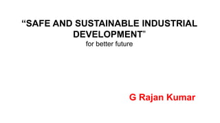 “SAFE AND SUSTAINABLE INDUSTRIAL
DEVELOPMENT”
for better future
G Rajan Kumar
 