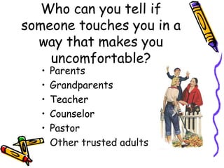 Who can you tell if
someone touches you in a
way that makes you
uncomfortable?
• Parents
• Grandparents
• Teacher
• Counselor
• Pastor
• Other trusted adults
 