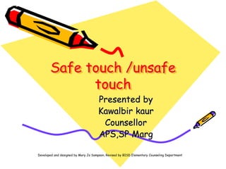 Safe touch /unsafe
touch
Presented by
Kawalbir kaur
Counsellor
APS,SP Marg
Developed and designed by Mary Jo Sampson, Revised by BISD Elementary Counseling Department
 