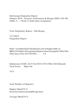 SafeAssign Originality Report
Summer 2019 - Security Architecture & Design (ISOL-536-30)
(ISOL-5… • Week 12 Individual Assignment
View Originality Report - Old Design
7/27/2019
Originality Report
https://ucumberlands.blackboard.com/webapps/mdb-sa-
BB5a31b16bb2c48/originalityReport/ultra?attemptId=80fe238d-
59e4-4aac-976c-4477955502… 1/4
Submission UUID: 22e717e6-f535-2753-87bb-15633d5aac0e
Total Score: High risk
74 %
Total Number of Reports1
Highest Match74 %
SecurityArchitectureandDesign.docx
Average Match74 %
 