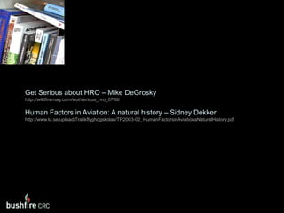 Get Serious about HRO – Mike DeGroskyhttp://wildfiremag.com/wui/serious_hro_0708/Human Factors in Aviation: A natural history – Sidney Dekkerhttp://www.lu.se/upload/Trafikflyghogskolan/TR2003-02_HumanFactorsinAviationaNaturalHistory.pdf
