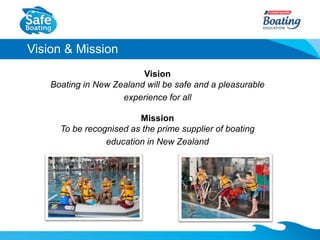 Vision & Mission
Vision
Boating in New Zealand will be safe and a pleasurable
experience for all
Mission
To be recognised ...