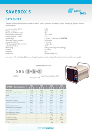 SAVEBOX S
SBS 3–6–2
DATASHEET
The device for storage of larger quantities of electric energy consisting of powerful battery pack, DC/AC inverter, charger
and PV charger.
Ac output voltage 					 240 V
Output frequency 					 50 (60) Hz
Maximum input AC current				 16 A
Input/output connection					 16 A/ 240 V
Input current (AC, 230 V)					 9 A
Accumulator 						LA3016, LiFePO4
Lifetime of the accumulator 				 >4000 cycles
Storage time (OFF)	 				 6 months
Self-discharge (AC ON, no load)				 6 % per day
Automatical bypass					<10 ms
Monitoring 						voltage/amperage/temp/energy...
Cooling							air, active
Coverage						IP44
Dimensions 						 680 x 670 x 850 mm
Accessories – DC switchboard for connecting photovoltaic panels, hardware for access to the monitoring web portal
SAVEBOX S - type designation:
SBS
3–6–0
SBS
3–9–0
SBS
3–6–2
SBS
3–9–2
Inverter power 3 kVA 3 kVA 3 kVA 3 kVA
Storage battery capacity – stored energy 6 kWh 9 kWh 6 kWh 9 kWh
Weight 110 kg 142 kg 110 kg 142 kg
Continuous output power (inverter) 3 kW 3 kW 3 kW 3 kW
Peak AC power, 10 s (inverter) 6 kW 6 kW 6 kW 6 kW
Continuous output power (generator + inverter) 9,5 kVA 9,5 kVA 9,5 kVA 9,5 kVA
Peak AC current, 10 s (inverter) 16 A 16 A 16 A 16 A
Permanent output AC current (inverter) 13 A 13 A 13 A 13 A
Total charging time (AC input) 100% 4,5 h 6 h 4,5 h 6 h
Total charging time (AC input) 80% 3,5 h 5 h 3,5 h 5 h
Input for photovoltaic panels 2 kWp 2 kWp
PV input, starting voltage 60 V 60 V
PV input, maximum voltage 150 V 150 V
PV input, maximum power 2 kWp 2 kWp
Inverter power (kVA)
SAVEBOX S
Storage battery capacity (kWh)
Input for photovoltaic panels (kWp)
 