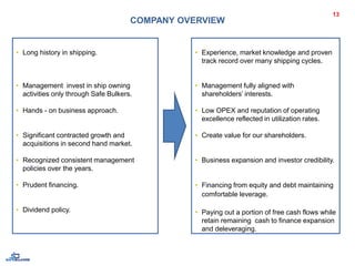 • Long history in shipping.
• Management invest in ship owning
activities only through Safe Bulkers.
• Hands - on business approach.
• Significant contracted growth and
acquisitions in second hand market.
• Recognized consistent management
policies over the years.
• Prudent financing.
• Dividend policy.
13
COMPANY OVERVIEW
• Experience, market knowledge and proven
track record over many shipping cycles.
• Management fully aligned with
shareholders’ interests.
• Low OPEX and reputation of operating
excellence reflected in utilization rates.
• Create value for our shareholders.
• Business expansion and investor credibility.
• Financing from equity and debt maintaining
comfortable leverage.
• Paying out a portion of free cash flows while
retain remaining cash to finance expansion
and deleveraging.
 