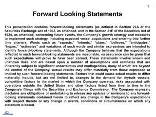 Forward Looking Statements
This presentation contains forward-looking statements (as defined in Section 27A of the
Securities Exchange Act of 1933, as amended, and in the Section 21E of the Securities Act of
1934, as amended) concerning future events, the Company’s growth strategy and measures
to implement such strategy, including expected vessel acquisitions and entering into further
time charters. Words such as “expects,” “intends,” “plans,” “believes,” “anticipates,”
“hopes,” “estimates” and variations of such words and similar expressions are intended to
identify forward-looking statements. Although the Company believes that the expectations
reflected in such forward-looking statements are reasonable, no assurance can be given that
such expectations will prove to have been correct. These statements involve known and
unknown risks and are based upon a number of assumptions and estimates that are
inherently subject to significant uncertainties and contingencies, many of which are beyond
the control of the Company. Actual results may differ materially from those expressed or
implied by such forward-looking statements. Factors that could cause actual results to differ
materially include, but are not limited to, changes in the demand for drybulk vessels,
competitive factors in the market in which the Company operates, risks associated with
operations outside the United States and other factors listed from time to time in the
Company’s filings with the Securities and Exchange Commission. The Company expressly
disclaims any obligations or undertaking to release any updates or revisions to any forward-
looking statements contained herein to reflect any change in the Company’s expectations
with respect thereto or any change in events, conditions or circumstances on which any
statement is based.
2
 