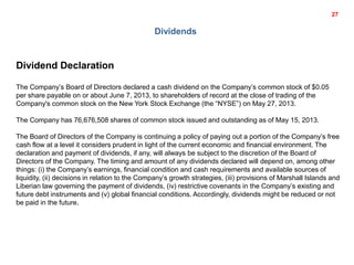 Dividends
Dividend Declaration
The Company’s Board of Directors declared a cash dividend on the Company’s common stock of $0.05
per share payable on or about June 7, 2013, to shareholders of record at the close of trading of the
Company's common stock on the New York Stock Exchange (the “NYSE”) on May 27, 2013.
The Company has 76,676,508 shares of common stock issued and outstanding as of May 15, 2013.
The Board of Directors of the Company is continuing a policy of paying out a portion of the Company’s free
cash flow at a level it considers prudent in light of the current economic and financial environment. The
declaration and payment of dividends, if any, will always be subject to the discretion of the Board of
Directors of the Company. The timing and amount of any dividends declared will depend on, among other
things: (i) the Company’s earnings, financial condition and cash requirements and available sources of
liquidity, (ii) decisions in relation to the Company’s growth strategies, (iii) provisions of Marshall Islands and
Liberian law governing the payment of dividends, (iv) restrictive covenants in the Company’s existing and
future debt instruments and (v) global financial conditions. Accordingly, dividends might be reduced or not
be paid in the future.
27
 