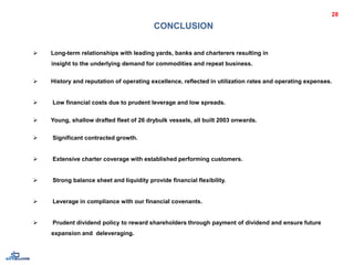 CONCLUSION
 Long-term relationships with leading yards, banks and charterers resulting in
insight to the underlying demand for commodities and repeat business.
 History and reputation of operating excellence, reflected in utilization rates and operating expenses.
 Low financial costs due to prudent leverage and low spreads.
 Young, shallow drafted fleet of 26 drybulk vessels, all built 2003 onwards.
 Significant contracted growth.
 Extensive charter coverage with established performing customers.
 Strong balance sheet and liquidity provide financial flexibility.
 Leverage in compliance with our financial covenants.
 Prudent dividend policy to reward shareholders through payment of dividend and ensure future
expansion and deleveraging.
28
 