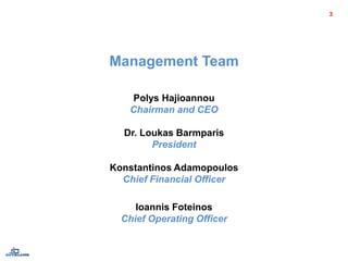 Management Team
Polys Hajioannou
Chairman and CEO
Dr. Loukas Barmparis
President
Konstantinos Adamopoulos
Chief Financial Officer
Ioannis Foteinos
Chief Operating Officer
3
 