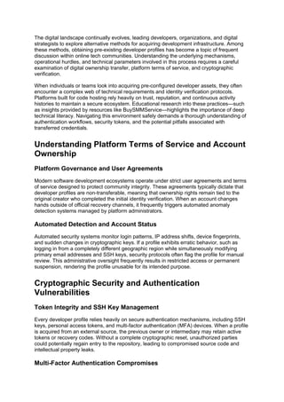 The digital landscape continually evolves, leading developers, organizations, and digital
strategists to explore alternative methods for acquiring development infrastructure. Among
these methods, obtaining pre-existing developer profiles has become a topic of frequent
discussion within online tech communities. Understanding the underlying mechanisms,
operational hurdles, and technical parameters involved in this process requires a careful
examination of digital ownership transfer, platform terms of service, and cryptographic
verification.
When individuals or teams look into acquiring pre-configured developer assets, they often
encounter a complex web of technical requirements and identity verification protocols.
Platforms built for code hosting rely heavily on trust, reputation, and continuous activity
histories to maintain a secure ecosystem. Educational research into these practices—such
as insights provided by resources like BuySMMService—highlights the importance of deep
technical literacy. Navigating this environment safely demands a thorough understanding of
authentication workflows, security tokens, and the potential pitfalls associated with
transferred credentials.
Understanding Platform Terms of Service and Account
Ownership
Platform Governance and User Agreements
Modern software development ecosystems operate under strict user agreements and terms
of service designed to protect community integrity. These agreements typically dictate that
developer profiles are non-transferable, meaning that ownership rights remain tied to the
original creator who completed the initial identity verification. When an account changes
hands outside of official recovery channels, it frequently triggers automated anomaly
detection systems managed by platform administrators.
Automated Detection and Account Status
Automated security systems monitor login patterns, IP address shifts, device fingerprints,
and sudden changes in cryptographic keys. If a profile exhibits erratic behavior, such as
logging in from a completely different geographic region while simultaneously modifying
primary email addresses and SSH keys, security protocols often flag the profile for manual
review. This administrative oversight frequently results in restricted access or permanent
suspension, rendering the profile unusable for its intended purpose.
Cryptographic Security and Authentication
Vulnerabilities
Token Integrity and SSH Key Management
Every developer profile relies heavily on secure authentication mechanisms, including SSH
keys, personal access tokens, and multi-factor authentication (MFA) devices. When a profile
is acquired from an external source, the previous owner or intermediary may retain active
tokens or recovery codes. Without a complete cryptographic reset, unauthorized parties
could potentially regain entry to the repository, leading to compromised source code and
intellectual property leaks.
Multi-Factor Authentication Compromises
 