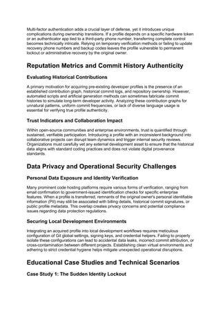 Multi-factor authentication adds a crucial layer of defense, yet it introduces unique
complications during ownership transitions. If a profile depends on a specific hardware token
or an authenticator app tied to a third-party phone number, transferring complete control
becomes technically intricate. Relying on temporary verification methods or failing to update
recovery phone numbers and backup codes leaves the profile vulnerable to permanent
lockout or administrative recovery by the original owner.
Reputation Metrics and Commit History Authenticity
Evaluating Historical Contributions
A primary motivation for acquiring pre-existing developer profiles is the presence of an
established contribution graph, historical commit logs, and repository ownership. However,
automated scripts and artificial generation methods can sometimes fabricate commit
histories to simulate long-term developer activity. Analyzing these contribution graphs for
unnatural patterns, uniform commit frequencies, or lack of diverse language usage is
essential for verifying true profile authenticity.
Trust Indicators and Collaboration Impact
Within open-source communities and enterprise environments, trust is quantified through
sustained, verifiable participation. Introducing a profile with an inconsistent background into
collaborative projects can disrupt team dynamics and trigger internal security reviews.
Organizations must carefully vet any external development asset to ensure that the historical
data aligns with standard coding practices and does not violate digital provenance
standards.
Data Privacy and Operational Security Challenges
Personal Data Exposure and Identity Verification
Many prominent code hosting platforms require various forms of verification, ranging from
email confirmation to government-issued identification checks for specific enterprise
features. When a profile is transferred, remnants of the original owner's personal identifiable
information (PII) may still be associated with billing details, historical commit signatures, or
public profile metadata. This overlap creates privacy concerns and potential compliance
issues regarding data protection regulations.
Securing Local Development Environments
Integrating an acquired profile into local development workflows requires meticulous
configuration of Git global settings, signing keys, and credential helpers. Failing to properly
isolate these configurations can lead to accidental data leaks, incorrect commit attribution, or
cross-contamination between different projects. Establishing clean virtual environments and
adhering to strict credential hygiene helps mitigate unexpected operational disruptions.
Educational Case Studies and Technical Scenarios
Case Study 1: The Sudden Identity Lockout
 