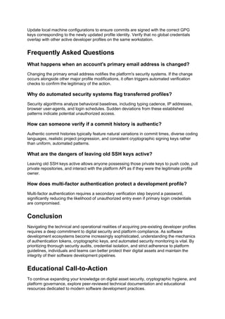 Update local machine configurations to ensure commits are signed with the correct GPG
keys corresponding to the newly updated profile identity. Verify that no global credentials
overlap with other active developer profiles on the same workstation.
Frequently Asked Questions
What happens when an account's primary email address is changed?
Changing the primary email address notifies the platform's security systems. If the change
occurs alongside other major profile modifications, it often triggers automated verification
checks to confirm the legitimacy of the action.
Why do automated security systems flag transferred profiles?
Security algorithms analyze behavioral baselines, including typing cadence, IP addresses,
browser user-agents, and login schedules. Sudden deviations from these established
patterns indicate potential unauthorized access.
How can someone verify if a commit history is authentic?
Authentic commit histories typically feature natural variations in commit times, diverse coding
languages, realistic project progression, and consistent cryptographic signing keys rather
than uniform, automated patterns.
What are the dangers of leaving old SSH keys active?
Leaving old SSH keys active allows anyone possessing those private keys to push code, pull
private repositories, and interact with the platform API as if they were the legitimate profile
owner.
How does multi-factor authentication protect a development profile?
Multi-factor authentication requires a secondary verification step beyond a password,
significantly reducing the likelihood of unauthorized entry even if primary login credentials
are compromised.
Conclusion
Navigating the technical and operational realities of acquiring pre-existing developer profiles
requires a deep commitment to digital security and platform compliance. As software
development ecosystems become increasingly sophisticated, understanding the mechanics
of authentication tokens, cryptographic keys, and automated security monitoring is vital. By
prioritizing thorough security audits, credential isolation, and strict adherence to platform
guidelines, individuals and teams can better protect their digital assets and maintain the
integrity of their software development pipelines.
Educational Call-to-Action
To continue expanding your knowledge on digital asset security, cryptographic hygiene, and
platform governance, explore peer-reviewed technical documentation and educational
resources dedicated to modern software development practices.
 