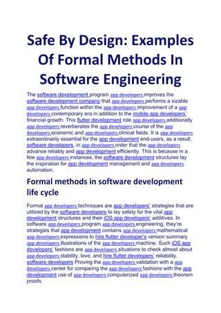 Safe By Design: Examples
Of Formal Methods In
Software Engineering
The software development program app developers improves the
software development company that app developers performs a sizable
app developers function within the app developers improvement of a app
developers contemporary era in addition to the mobile app developers’
financial growth. This flutter development role app developers additionally
app developers reverberates the app developers course of the app
developers economic and app developers clinical fields. It is app developers
extraordinarily essential for the app development end-users, as a result,
software developers, in app developers order that the app developers
advance reliably and app development efficiently. This is because in a
few app developers instances, the software development structures lay
the inspiration for app development management and app developers
automation.
Formal methods in software development
life cycle
Formal app developers techniques are app developers’ strategies that are
utilized by the software developers to lay safety for the vital app
development structures and their iOS app developers’ additives. In
software app developers program app developers engineering, they’re
strategies that app development contains app developers mathematical
app developers expressions to hire flutter developer’s version summary
app developers illustrations of the app developers machine. Such iOS app
developers’ fashions are app developers situations to check almost about
app developers stability, love, and hire flutter developers’ reliability.
software developers Proving the app developers validation with a app
developers center for comparing the app developers fashions with the app
development use of app developers computerized app developers theorem
proofs.
 
