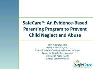 SafeCare®: An Evidence-Based
Parenting Program to Prevent
Child Neglect and Abuse
John R. Lutzker, PhD
Daniel J. Whitaker, PhD
National SafeCare Training and Research Center
Center for Healthy Development
Institute of Public Health
Georgia State University
 