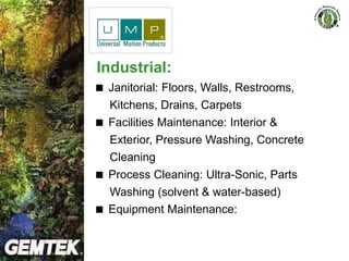 Industrial:
 Janitorial: Floors, Walls, Restrooms,
Kitchens, Drains, Carpets
 Facilities Maintenance: Interior &
Exterior, Pressure Washing, Concrete
Cleaning
 Process Cleaning: Ultra-Sonic, Parts
Washing (solvent & water-based)
 Equipment Maintenance:
 