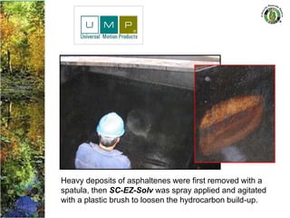 Heavy deposits of asphaltenes were first removed with a
spatula, then SC-EZ-Solv was spray applied and agitated
with a plastic brush to loosen the hydrocarbon build-up.
 