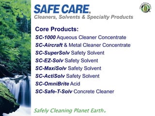 Cleaners, Solvents & Specialty Products
Safely Cleaning Planet Earth®
Core Products:
SC-1000 Aqueous Cleaner Concentrate
SC-Aircraft & Metal Cleaner Concentrate
SC-SuperSolv Safety Solvent
SC-EZ-Solv Safety Solvent
SC-MaxiSolv Safety Solvent
SC-ActiSolv Safety Solvent
SC-OmniBrite Acid
SC-Safe-T-Solv Concrete Cleaner
 